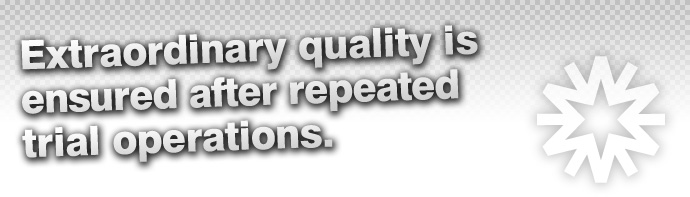 Extraordinary quality is ensured after repeated trial operations.
